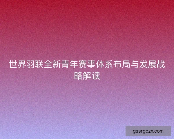 世界羽联全新青年赛事体系布局与发展战略解读