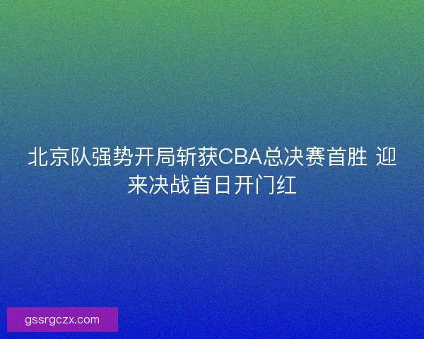 北京队强势开局斩获CBA总决赛首胜 迎来决战首日开门红