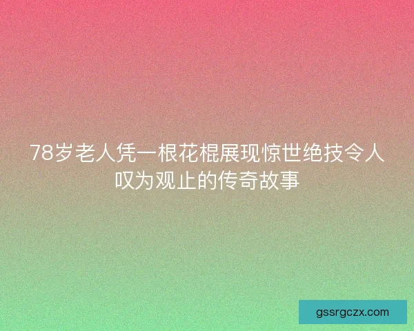 78岁老人凭一根花棍展现惊世绝技令人叹为观止的传奇故事