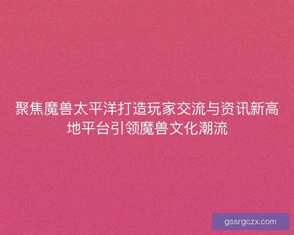 聚焦魔兽太平洋打造玩家交流与资讯新高地平台引领魔兽文化潮流