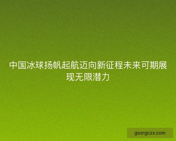 中国冰球扬帆起航迈向新征程未来可期展现无限潜力